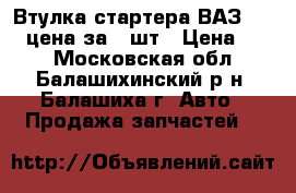 Втулка стартера ВАЗ 08-09 цена за 6 шт › Цена ­ 80 - Московская обл., Балашихинский р-н, Балашиха г. Авто » Продажа запчастей   